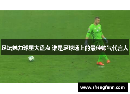 足坛魅力球星大盘点 谁是足球场上的最佳帅气代言人